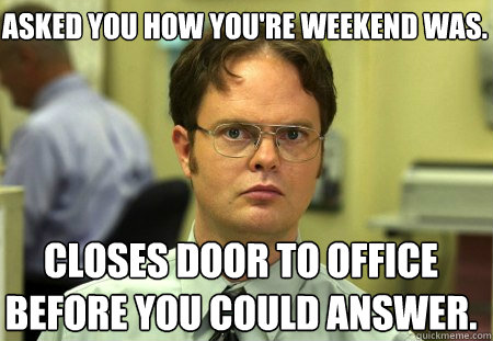 Asked you how you're weekend was.  Closes door to office before you could answer.    Schrute