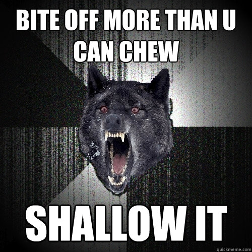 Bite off more than u can chew shallow it  Insanity Wolf