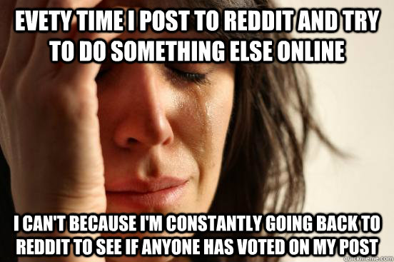 Evety time I post to Reddit and try to do something else online i can't because i'm constantly going back to Reddit to see if anyone has voted on my post  First World Problems