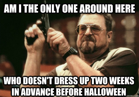 Am I the only one around here who doesn't dress up two weeks in advance before halloween - Am I the only one around here who doesn't dress up two weeks in advance before halloween  Am I the only one