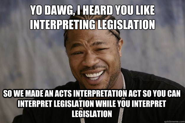 YO DAWG, I HEARD YOU LIKE INTERPRETING LEGISLATION SO WE MADE AN ACTS INTERPRETATION ACT SO YOU CAN INTERPRET LEGISLATION WHILE YOU INTERPRET LEGISLATION - YO DAWG, I HEARD YOU LIKE INTERPRETING LEGISLATION SO WE MADE AN ACTS INTERPRETATION ACT SO YOU CAN INTERPRET LEGISLATION WHILE YOU INTERPRET LEGISLATION  Xzibit meme