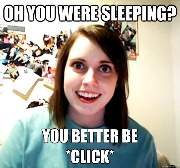 oh you were sleeping? you better be 
*click*  Overly Attached Girlfriend