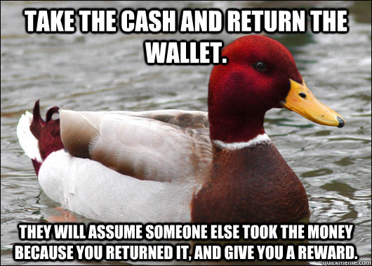 Take the cash and return the wallet. They will assume someone else took the money because you returned it, and give you a reward.   Malicious Advice Mallard