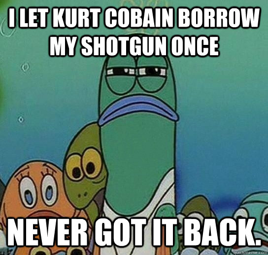 I let Kurt Cobain borrow my shotgun once never got it back. - I let Kurt Cobain borrow my shotgun once never got it back.  Serious fish SpongeBob