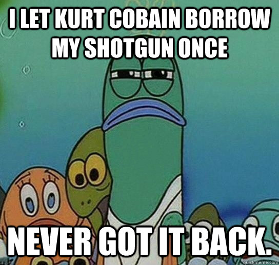 I let Kurt Cobain borrow my shotgun once never got it back.  Serious fish SpongeBob