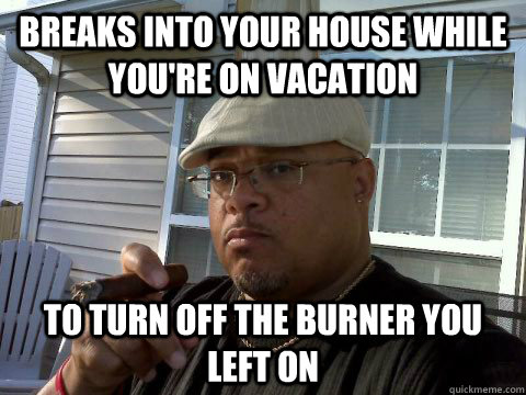 Breaks into your house while you're on vacation To turn off the burner you left on  Ghetto Good Guy Greg