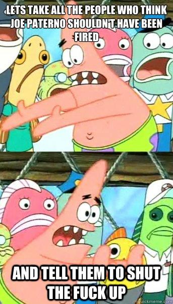 Lets take all the people who think Joe Paterno shouldn't have been fired and tell them to shut the fuck up  Push it somewhere else Patrick