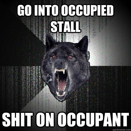go into occupied stall shit on occupant  Insanity Wolf