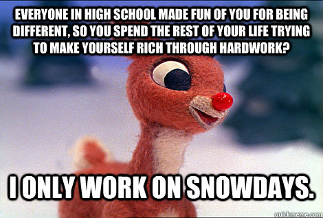 Everyone in High School Made Fun of you for being different, so you spend the rest of your life trying to make yourself rich through hardwork? I only work on snowdays.  Condescending Rudolph