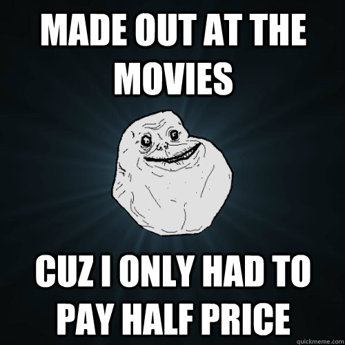 Made out at the movies Cuz I only had to pay half price  Forever Alone
