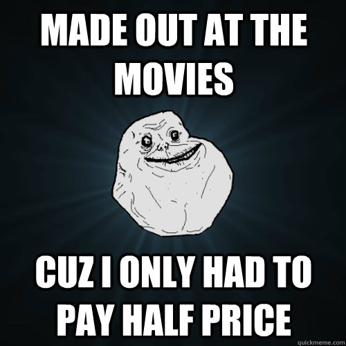 Made out at the movies Cuz I only had to pay half price  Forever Alone