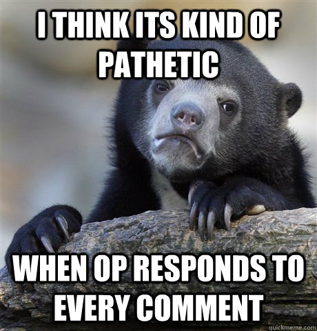 I think its kind of pathetic when OP responds to every comment  Confession Bear