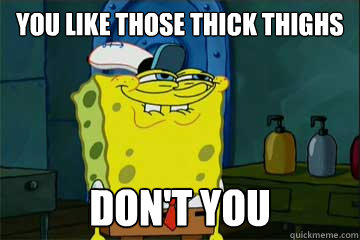 You like those thick thighs don't you - You like those thick thighs don't you  I just noticed Spongebob
