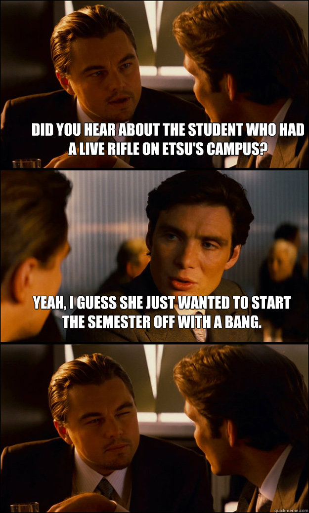 Did you hear about the student who had a live rifle on ETsu's campus? yeah, I guess she just wanted to start the semester off with a bang.   Inception