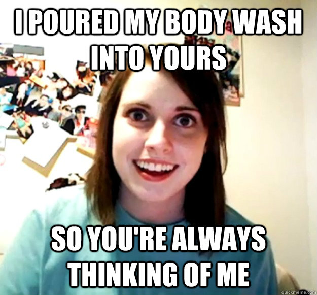 i poured my body wash into yours so you're always thinking of me  Overly Attached Girlfriend