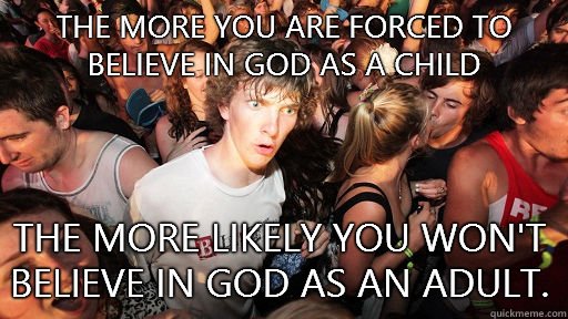 The more you are forced to believe in god as a child  The more likely you won't believe in god as an adult. - The more you are forced to believe in god as a child  The more likely you won't believe in god as an adult.  Sudden Clarity Clarence