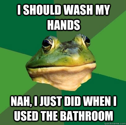 i should wash my hands Nah, I just did when i used the bathroom  Foul Bachelor Frog