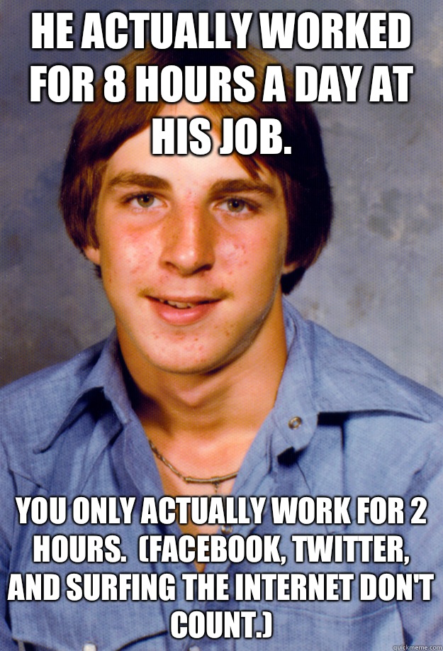 He actually worked for 8 hours a day at his job. You only actually work for 2 hours.  (Facebook, twitter, and surfing the Internet don't count.)  Old Economy Steven