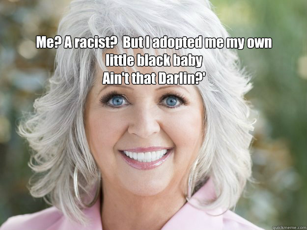 Me? A racist?  But I adopted me my own little black baby
Ain't that Darlin?' - Me? A racist?  But I adopted me my own little black baby
Ain't that Darlin?'  paula deen soon