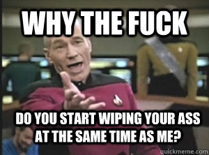 Why the fuck Do you start wiping your ass at the same time as me?  Annoyed Picard