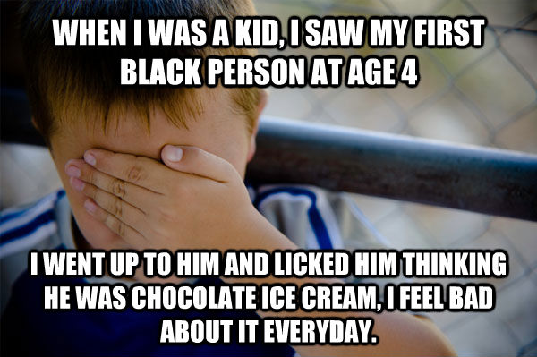 WHEN I WAS A KID, I SAW MY FIRST BLACK PERSON AT AGE 4  I WENT UP TO HIM AND LICKED HIM THINKING HE WAS CHOCOLATE ICE CREAM, I FEEL BAD ABOUT IT EVERYDAY.  Confession kid