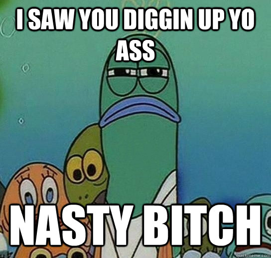 I SAW YOU DIGGIN UP YO ASS NASTY BITCH  Serious fish SpongeBob