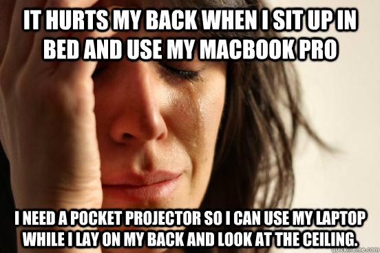 It hurts my back when i sit up in bed and use my macbook pro i need a pocket projector so i can use my laptop while i lay on my back and look at the ceiling.  First World Problems
