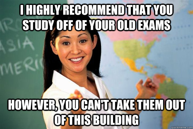 i highly recommend that you study off of your old exams however, you can't take them out of this building  