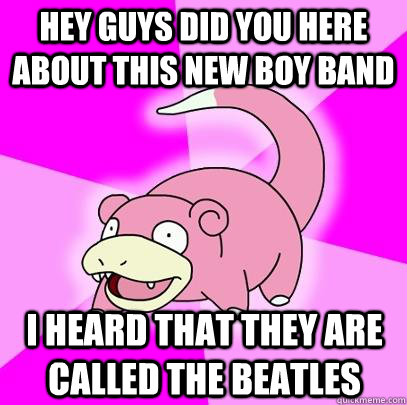 Hey guys did you here about this new boy band I heard that they are called the beatles  Slowpoke