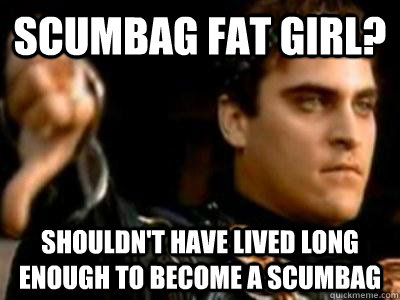 Scumbag fat girl? Shouldn't have lived long enough to become a scumbag  Downvoting Roman