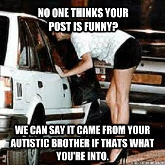 No one thinks your post is funny? We can say it came from your autistic brother if thats what you're into.  