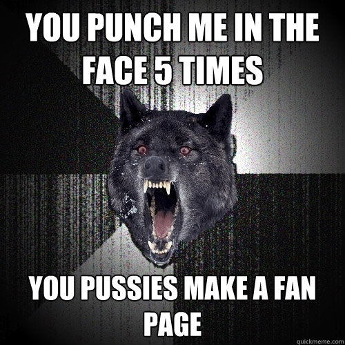 YOU PUNCH ME IN THE FACE 5 TIMES YOU PUSSIES MAKE A FAN PAGE  Insanity Wolf