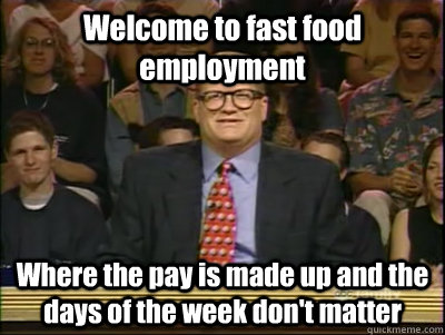 Welcome to fast food employment Where the pay is made up and the days of the week don't matter  Its time to play drew carey