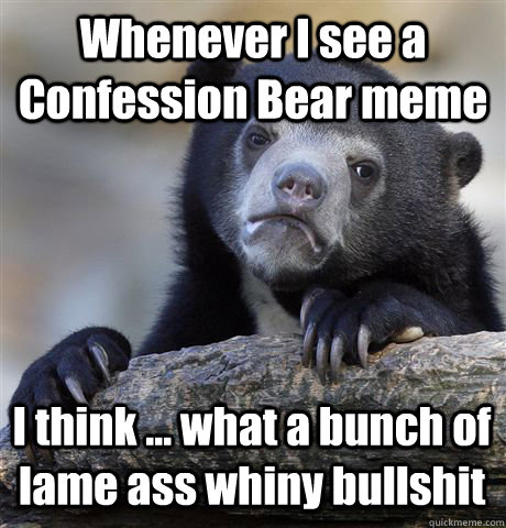 Whenever I see a Confession Bear meme I think ... what a bunch of lame ass whiny bullshit  Confession Bear