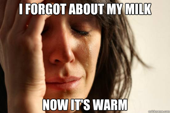 I forgot about my milk Now it's warm  First World Problems