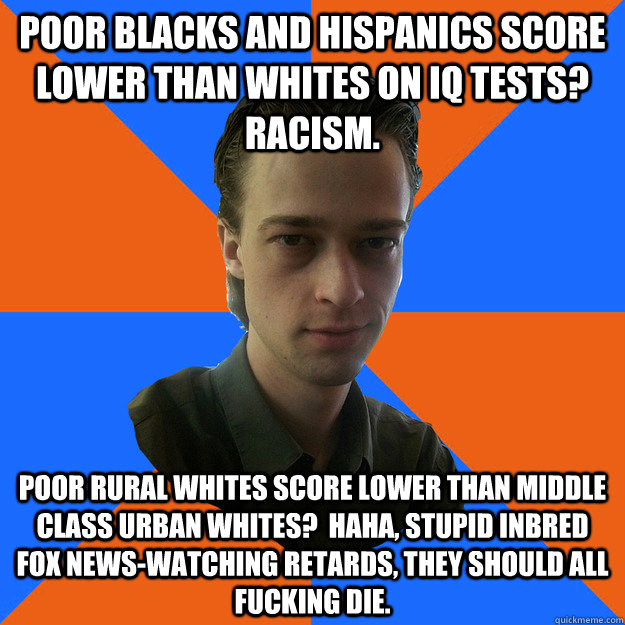 poor blacks and hispanics score lower than whites on iq tests?  racism. poor rural whites score lower than middle class urban whites?  haha, stupid inbred fox news-watching retards, they should all fucking die.  
