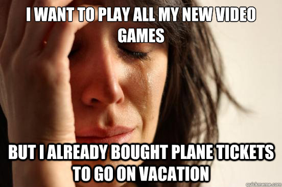 I want to play all my new video games But I already bought plane tickets to go on vacation  First World Problems