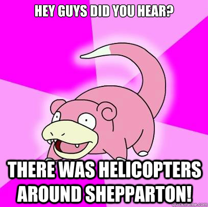 HEY GUYS DID YOU HEAR? There was helicopters around shepparton!  Slowpoke