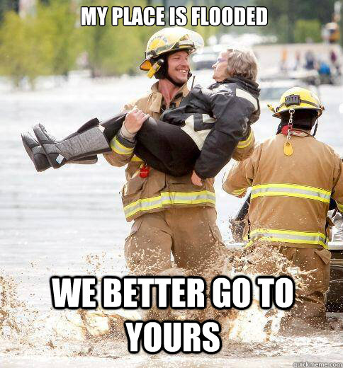 My place is flooded we better go to yours - My place is flooded we better go to yours  Ridiculously Photogenic Responder