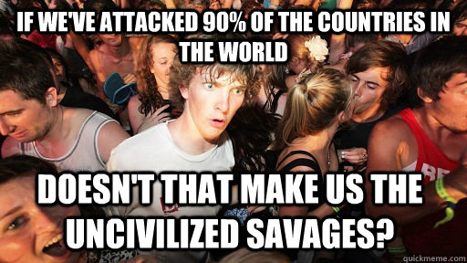If we've attacked 90% of the countries in the world Doesn't that make us the uncivilized savages?  - If we've attacked 90% of the countries in the world Doesn't that make us the uncivilized savages?   Sudden Clarity Clarence