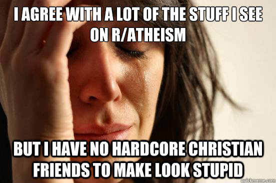 I agree with a lot of the stuff i see on r/atheism  but i have no hardcore christian friends to make look stupid  First World Problems