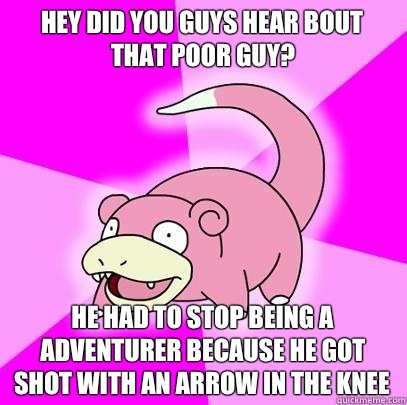 Hey did you guys hear bout that poor guy? He had to stop being a adventurer because he got shot with an arrow in the knee  Slowpoke