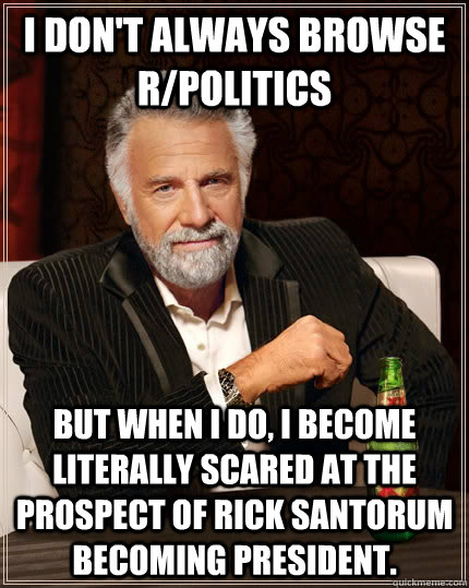 I don't always browse r/politics  but when I do, I become literally scared at the prospect of Rick Santorum becoming President.   The Most Interesting Man In The World