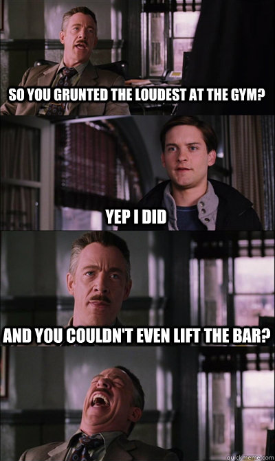 so you grunted the loudest at the gym? yep i did and you couldn't even lift the bar?   JJ Jameson
