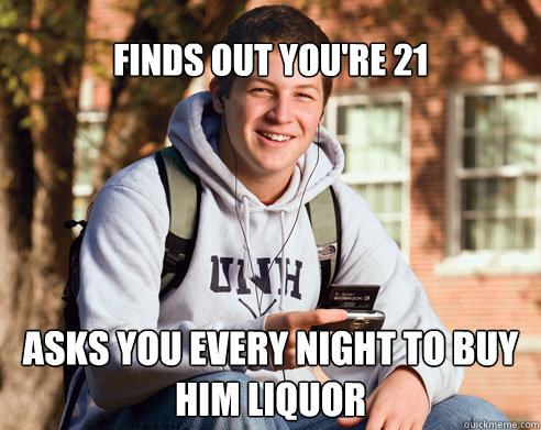 Finds out you're 21 Asks you every night to buy him liquor  College Freshman