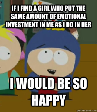 IF I FIND A GIRL WHO PUT THE SAME AMOUNT OF EMOTIONAL INVESTMENT IN ME AS I DO IN HER I WOULD BE SO HAPPY - IF I FIND A GIRL WHO PUT THE SAME AMOUNT OF EMOTIONAL INVESTMENT IN ME AS I DO IN HER I WOULD BE SO HAPPY  Craig - I would be so happy