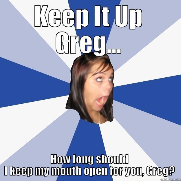 KEEP IT UP GREG... HOW LONG SHOULD I KEEP MY MOUTH OPEN FOR YOU, GREG? Annoying Facebook Girl