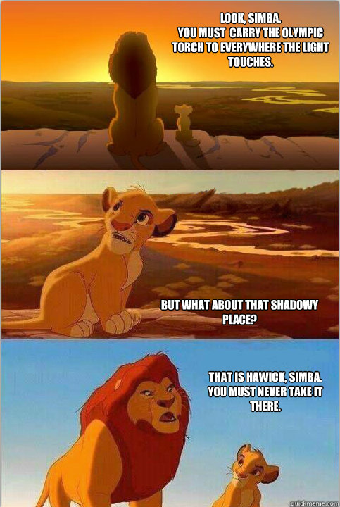 Look, Simba.
You must  carry the olympic torch to everywhere the light touches. But what about that shadowy place? That is hawick, Simba.
You must never take it there.  Shadowy Place from Lion King