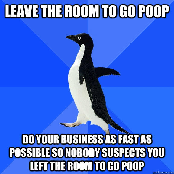 Leave the room to go poop Do your business as fast as possible so nobody suspects you left the room to go poop  