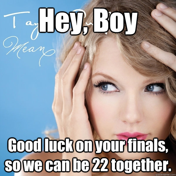 Hey, Boy Good luck on your finals, so we can be 22 together.  